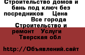 Строительство домов и бань под ключ без посредников, › Цена ­ 515 000 - Все города Строительство и ремонт » Услуги   . Тверская обл.